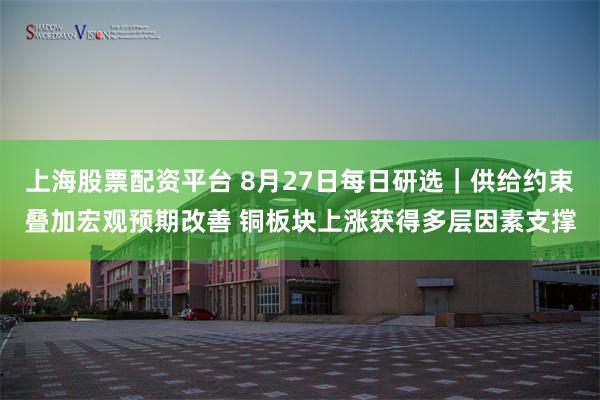 上海股票配资平台 8月27日每日研选｜供给约束叠加宏观预期改善 铜板块上涨获得多层因素支撑