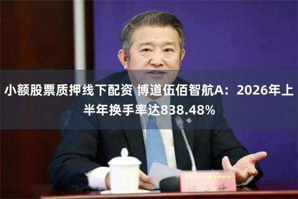 小额股票质押线下配资 博道伍佰智航A:2026年上半年换手率达838.48%