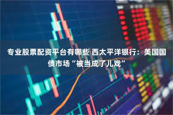 专业股票配资平台有哪些 西太平洋银行：美国国债市场“被当成了儿戏”