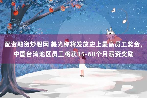 配资融资炒股网 美光称将发放史上最高员工奖金，中国台湾地区员工将获35-68个月薪资奖励