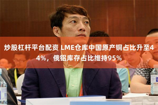 炒股杠杆平台配资 LME仓库中国原产铜占比升至44%,俄铝库存占比维持95%
