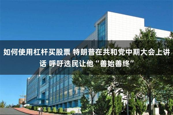 如何使用杠杆买股票 特朗普在共和党中期大会上讲话 呼吁选民让他“善始善终”