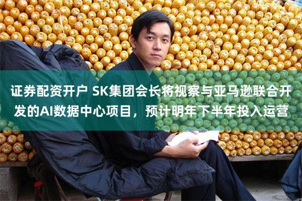证券配资开户 SK集团会长将视察与亚马逊联合开发的AI数据中心项目,预计明年下半年投入运营