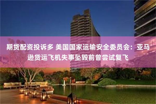 期货配资投诉多 美国国家运输安全委员会:亚马逊货运飞机失事坠毁前曾尝试复飞