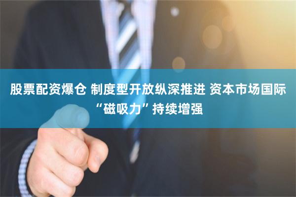 股票配资爆仓 制度型开放纵深推进 资本市场国际“磁吸力”持续增强