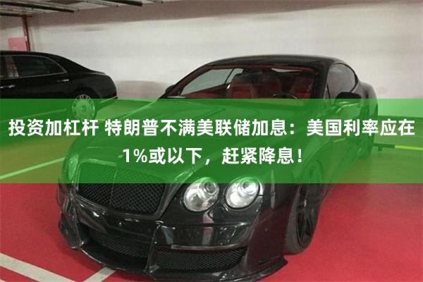 投资加杠杆 特朗普不满美联储加息：美国利率应在1%或以下，赶紧降息！
