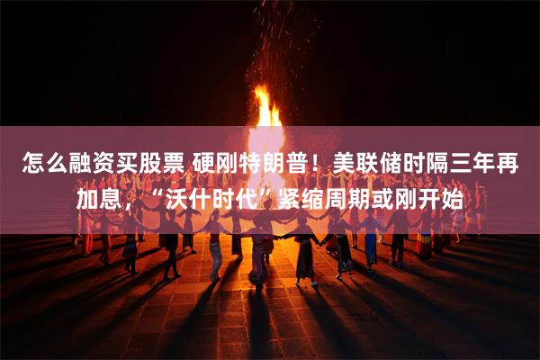 怎么融资买股票 硬刚特朗普!美联储时隔三年再加息,“沃什时代”紧缩周期或刚开始