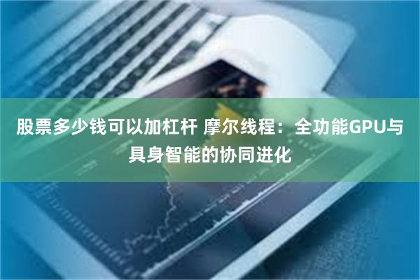 股票多少钱可以加杠杆 摩尔线程：全功能GPU与具身智能的协同进化