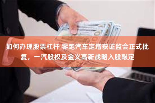 如何办理股票杠杆 零跑汽车定增获证监会正式批复，一汽股权及金义高新战略入股敲定
