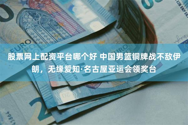 股票网上配资平台哪个好 中国男篮铜牌战不敌伊朗，无缘爱知·名古屋亚运会领奖台