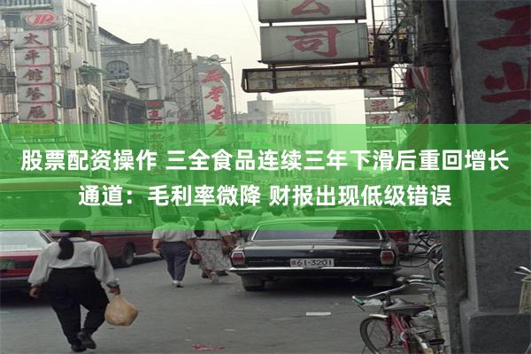 股票配资操作 三全食品连续三年下滑后重回增长通道：毛利率微降 财报出现低级错误
