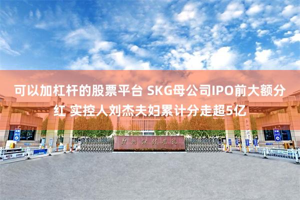 可以加杠杆的股票平台 SKG母公司IPO前大额分红 实控人刘杰夫妇累计分走超5亿