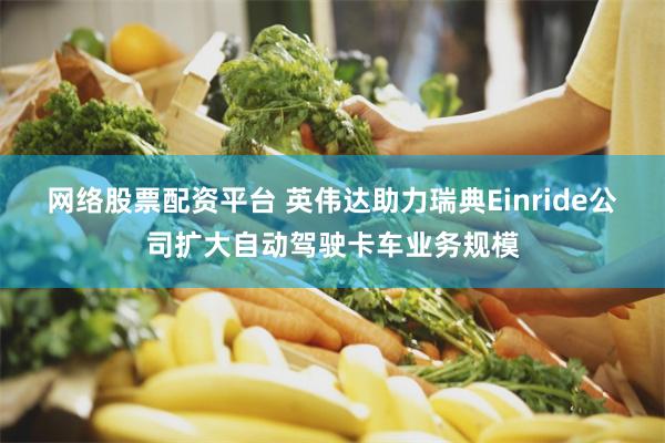 网络股票配资平台 英伟达助力瑞典Einride公司扩大自动驾驶卡车业务规模