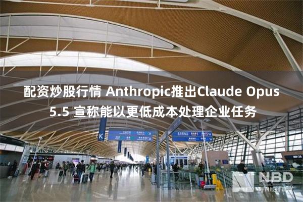 配资炒股行情 Anthropic推出Claude Opus 5.5 宣称能以更低成本处理企业任务