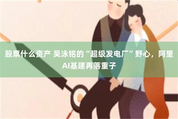 股票什么资产 吴泳铭的“超级发电厂”野心,阿里AI基建再落重子