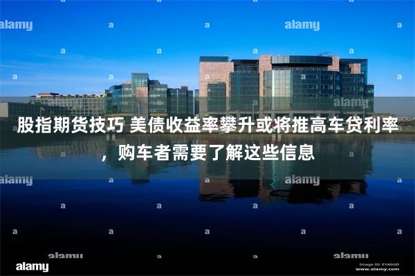 股指期货技巧 美债收益率攀升或将推高车贷利率，购车者需要了解这些信息