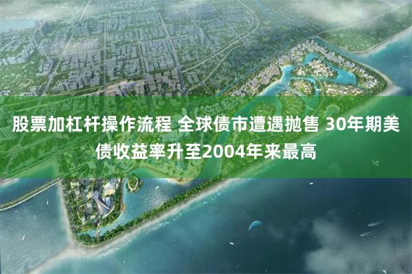 股票加杠杆操作流程 全球债市遭遇抛售 30年期美债收益率升至2004年来最高