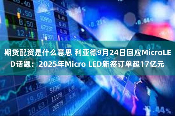 期货配资是什么意思 利亚德9月24日回应MicroLED话题:2025年Micro LED新签订单超17亿元