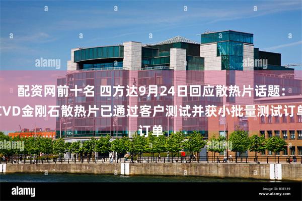 配资网前十名 四方达9月24日回应散热片话题:CVD金刚石散热片已通过客户测试并获小批量测试订单