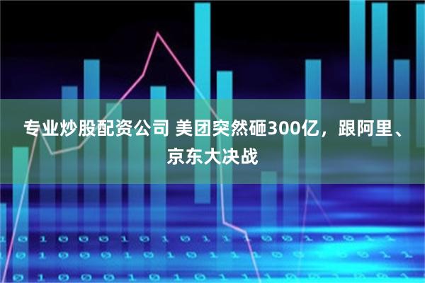 专业炒股配资公司 美团突然砸300亿，跟阿里、京东大决战