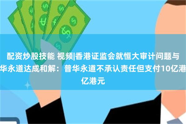 配资炒股技能 视频|香港证监会就恒大审计问题与普华永道达成和解：普华永道不承认责任但支付10亿港元