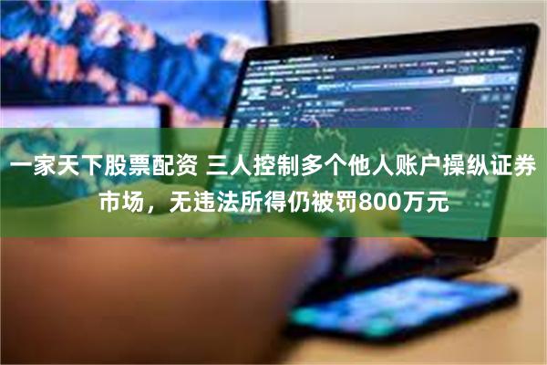 一家天下股票配资 三人控制多个他人账户操纵证券市场，无违法所得仍被罚800万元