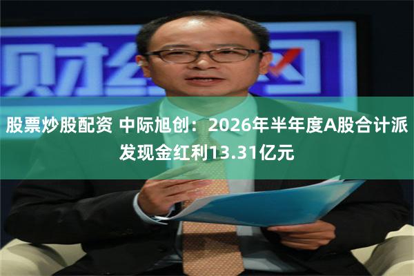 股票炒股配资 中际旭创：2026年半年度A股合计派发现金红利13.31亿元