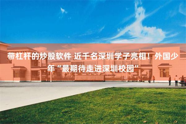 带杠杆的炒股软件 近千名深圳学子亮相!外国少年“最期待走进深圳校园”