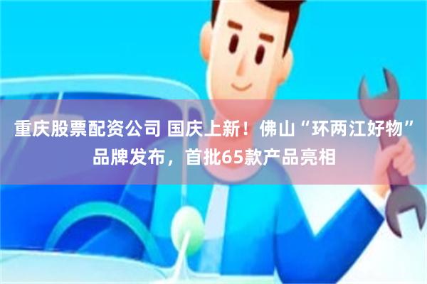 重庆股票配资公司 国庆上新!佛山“环两江好物”品牌发布,首批65款产品亮相