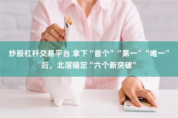 炒股杠杆交易平台 拿下“首个”“第一”“唯一”后,北滘锚定“六个新突破”