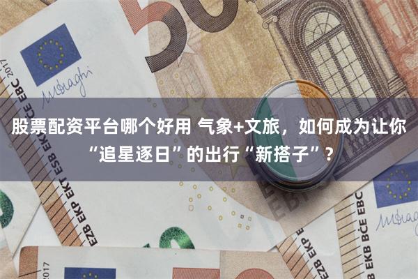 股票配资平台哪个好用 气象+文旅，如何成为让你“追星逐日”的出行“新搭子”？