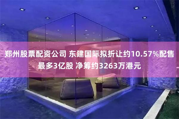 郑州股票配资公司 东建国际拟折让约10.57%配售最多3亿股 净筹约3263万港元