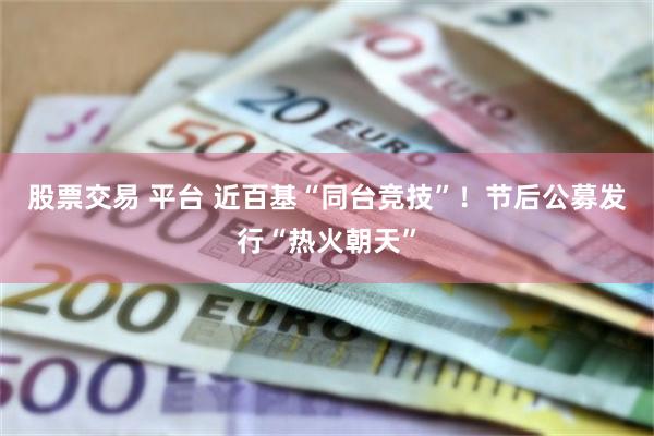 股票交易 平台 近百基“同台竞技”！节后公募发行“热火朝天”