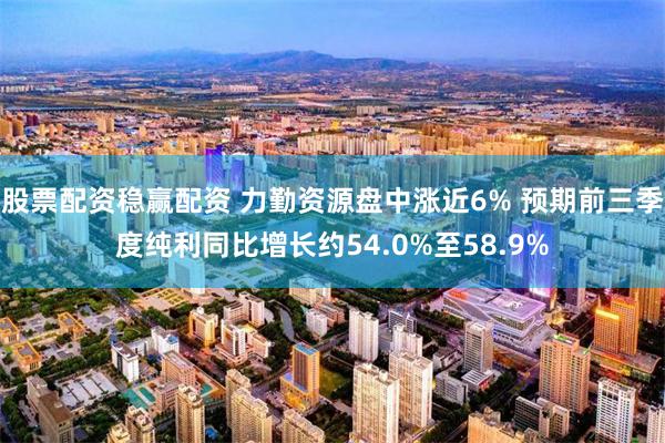 股票配资稳赢配资 力勤资源盘中涨近6% 预期前三季度纯利同比增长约54.0%至58.9%