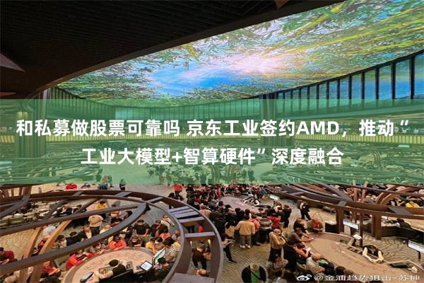 和私募做股票可靠吗 京东工业签约AMD，推动“工业大模型+智算硬件”深度融合