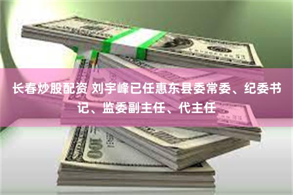 长春炒股配资 刘宇峰已任惠东县委常委、纪委书记、监委副主任、代主任