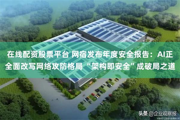 在线配资股票平台 网宿发布年度安全报告：AI正全面改写网络攻防格局 “架构即安全”成破局之道