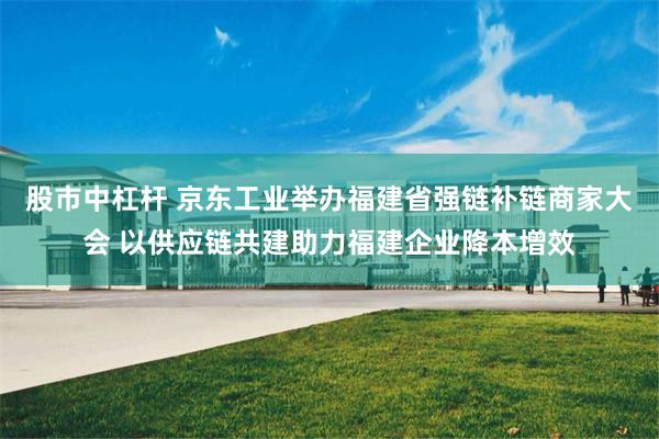 股市中杠杆 京东工业举办福建省强链补链商家大会 以供应链共建助力福建企业降本增效