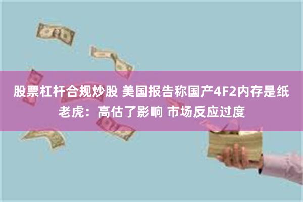 股票杠杆合规炒股 美国报告称国产4F2内存是纸老虎：高估了影响 市场反应过度